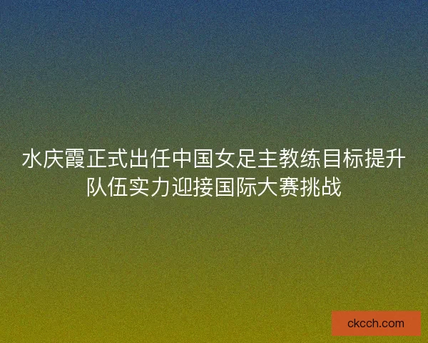 水庆霞正式出任中国女足主教练目标提升队伍实力迎接国际大赛挑战