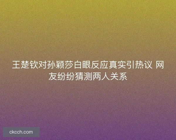 王楚钦对孙颖莎白眼反应真实引热议 网友纷纷猜测两人关系