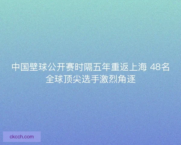中国壁球公开赛时隔五年重返上海 48名全球顶尖选手激烈角逐