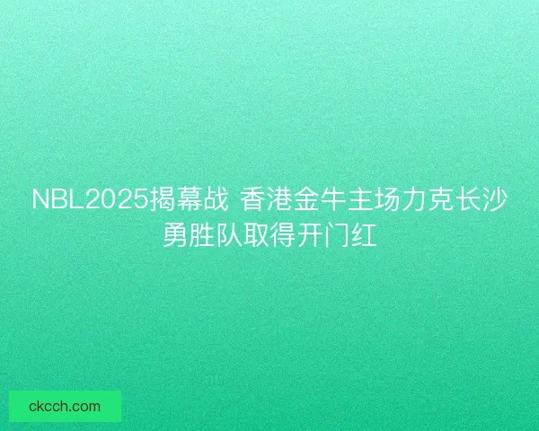 NBL2025揭幕战 香港金牛主场力克长沙勇胜队取得开门红