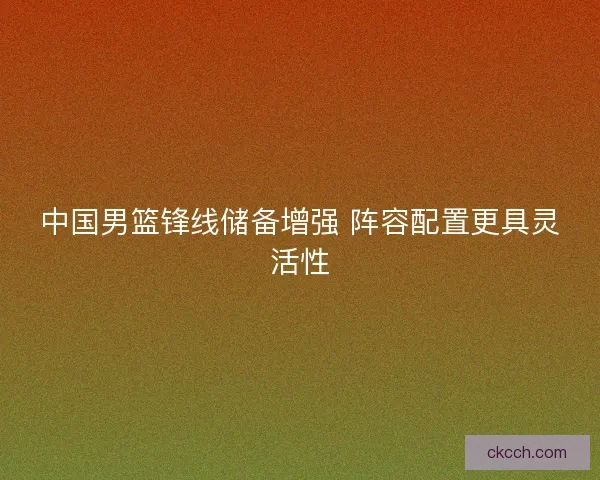 中国男篮锋线储备增强 阵容配置更具灵活性